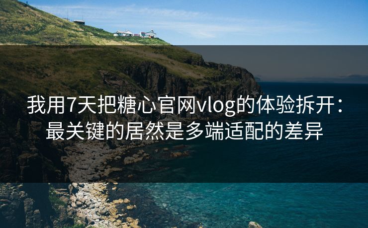 我用7天把糖心官网vlog的体验拆开：最关键的居然是多端适配的差异
