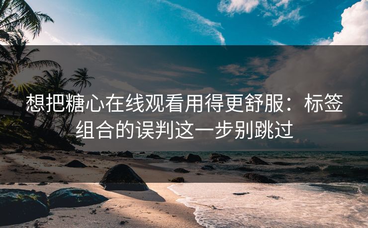 想把糖心在线观看用得更舒服：标签组合的误判这一步别跳过