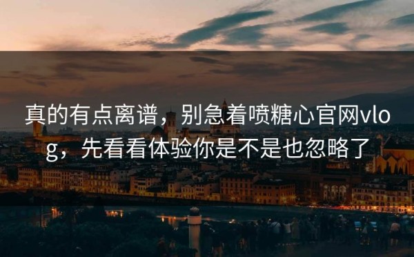真的有点离谱，别急着喷糖心官网vlog，先看看体验你是不是也忽略了
