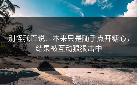 别怪我直说：本来只是随手点开糖心，结果被互动狠狠击中