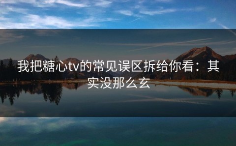 我把糖心tv的常见误区拆给你看：其实没那么玄