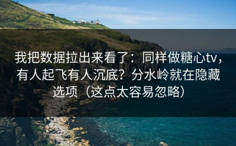 我把数据拉出来看了：同样做糖心tv，有人起飞有人沉底？分水岭就在隐藏选项（这点太容易忽略）