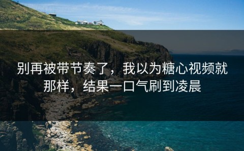 别再被带节奏了，我以为糖心视频就那样，结果一口气刷到凌晨
