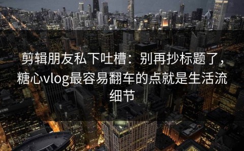 剪辑朋友私下吐槽：别再抄标题了，糖心vlog最容易翻车的点就是生活流细节