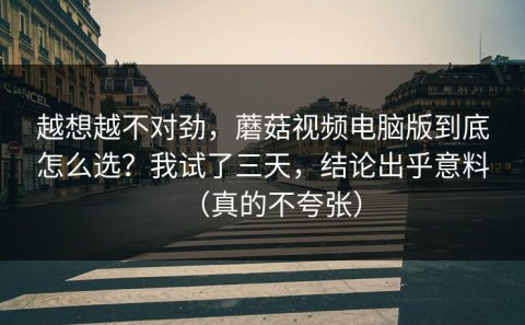 越想越不对劲，蘑菇视频电脑版到底怎么选？我试了三天，结论出乎意料（真的不夸张）