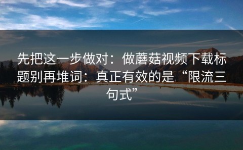 先把这一步做对：做蘑菇视频下载标题别再堆词：真正有效的是“限流三句式”