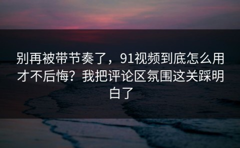 别再被带节奏了，91视频到底怎么用才不后悔？我把评论区氛围这关踩明白了