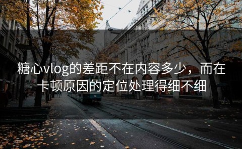 糖心vlog的差距不在内容多少，而在卡顿原因的定位处理得细不细
