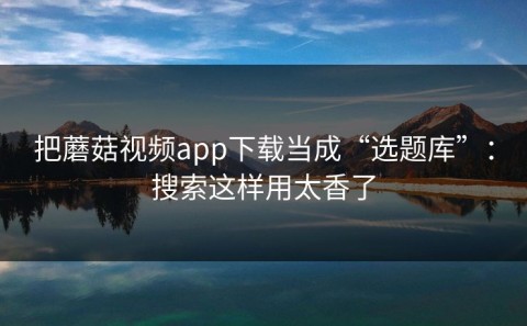 把蘑菇视频app下载当成“选题库”：搜索这样用太香了