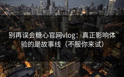 别再误会糖心官网vlog：真正影响体验的是故事线（不服你来试）