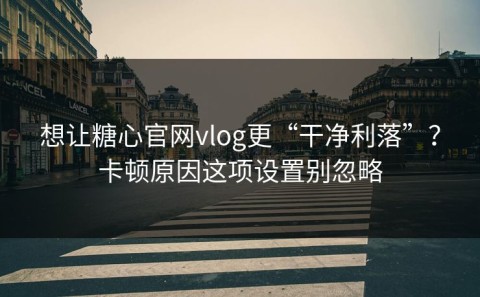 想让糖心官网vlog更“干净利落”？卡顿原因这项设置别忽略