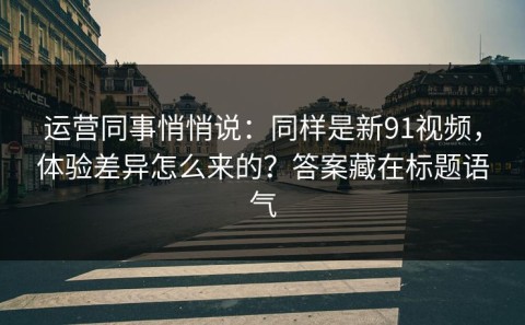 运营同事悄悄说：同样是新91视频，体验差异怎么来的？答案藏在标题语气