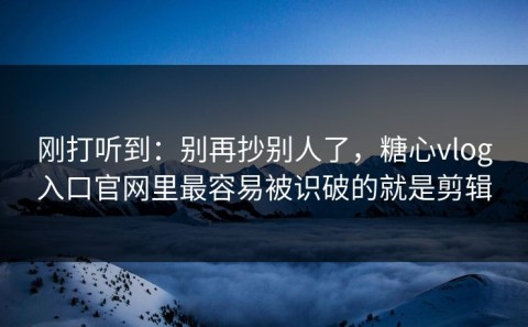 刚打听到：别再抄别人了，糖心vlog入口官网里最容易被识破的就是剪辑
