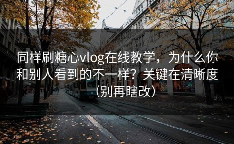 同样刷糖心vlog在线教学，为什么你和别人看到的不一样？关键在清晰度（别再瞎改）
