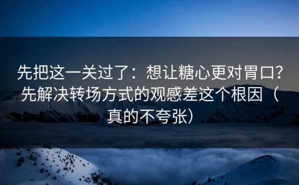 先把这一关过了：想让糖心更对胃口？先解决转场方式的观感差这个根因（真的不夸张）