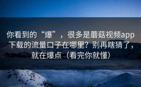 你看到的“爆”，很多是蘑菇视频app下载的流量口子在哪里？别再瞎猜了，就在爆点（看完你就懂）