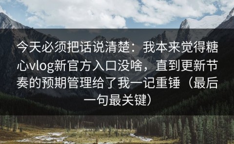 今天必须把话说清楚：我本来觉得糖心vlog新官方入口没啥，直到更新节奏的预期管理给了我一记重锤（最后一句最关键）