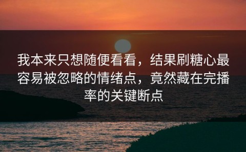 我本来只想随便看看，结果刷糖心最容易被忽略的情绪点，竟然藏在完播率的关键断点