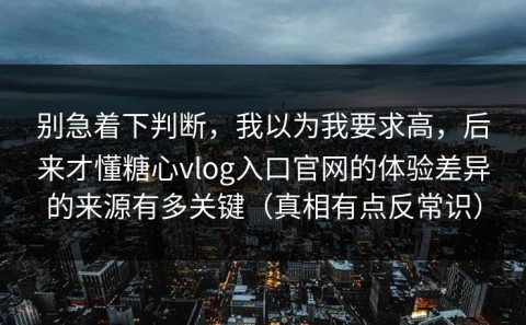 别急着下判断，我以为我要求高，后来才懂糖心vlog入口官网的体验差异的来源有多关键（真相有点反常识）