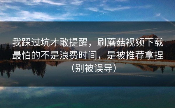 我踩过坑才敢提醒，刷蘑菇视频下载最怕的不是浪费时间，是被推荐拿捏（别被误导）