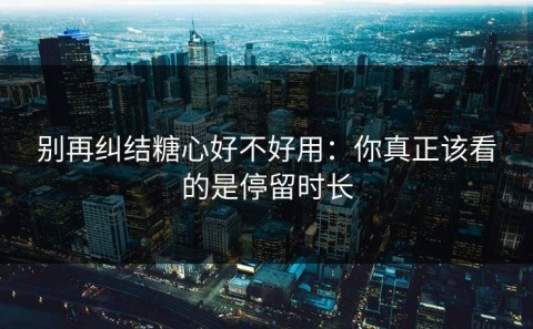 别再纠结糖心好不好用：你真正该看的是停留时长
