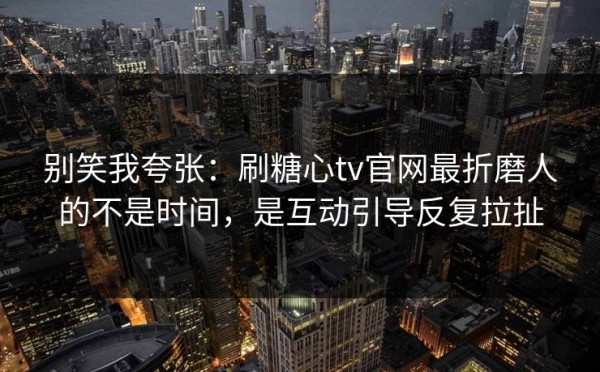 别笑我夸张：刷糖心tv官网最折磨人的不是时间，是互动引导反复拉扯
