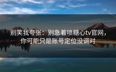 别笑我夸张：别急着喷糖心tv官网，你可能只是账号定位没调对