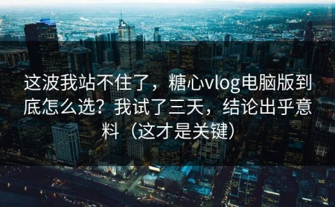 这波我站不住了，糖心vlog电脑版到底怎么选？我试了三天，结论出乎意料（这才是关键）