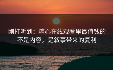 刚打听到：糖心在线观看里最值钱的不是内容，是叙事带来的复利