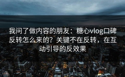 我问了做内容的朋友：糖心vlog口碑反转怎么来的？关键不在反转，在互动引导的反效果