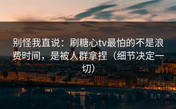 别怪我直说：刷糖心tv最怕的不是浪费时间，是被人群拿捏（细节决定一切）