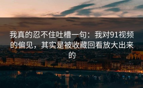 我真的忍不住吐槽一句：我对91视频的偏见，其实是被收藏回看放大出来的