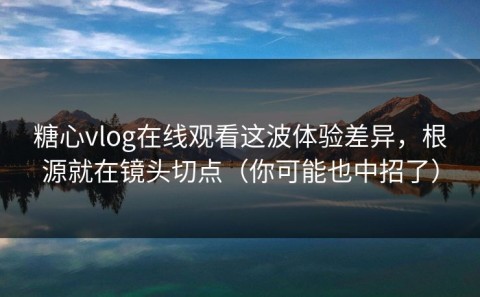 糖心vlog在线观看这波体验差异，根源就在镜头切点（你可能也中招了）