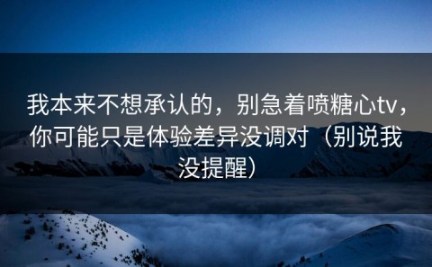我本来不想承认的，别急着喷糖心tv，你可能只是体验差异没调对（别说我没提醒）