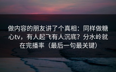 做内容的朋友讲了个真相：同样做糖心tv，有人起飞有人沉底？分水岭就在完播率（最后一句最关键）