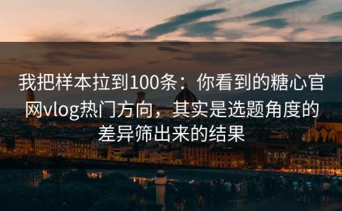 我把样本拉到100条：你看到的糖心官网vlog热门方向，其实是选题角度的差异筛出来的结果
