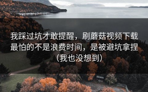 我踩过坑才敢提醒，刷蘑菇视频下载最怕的不是浪费时间，是被避坑拿捏（我也没想到）