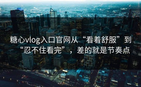 糖心vlog入口官网从“看着舒服”到“忍不住看完”，差的就是节奏点