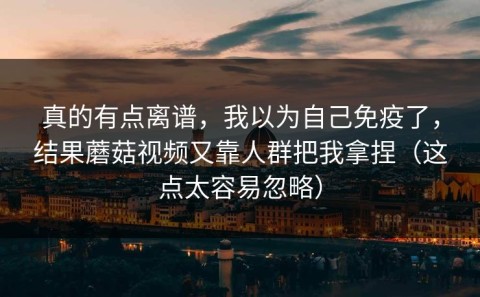 真的有点离谱，我以为自己免疫了，结果蘑菇视频又靠人群把我拿捏（这点太容易忽略）