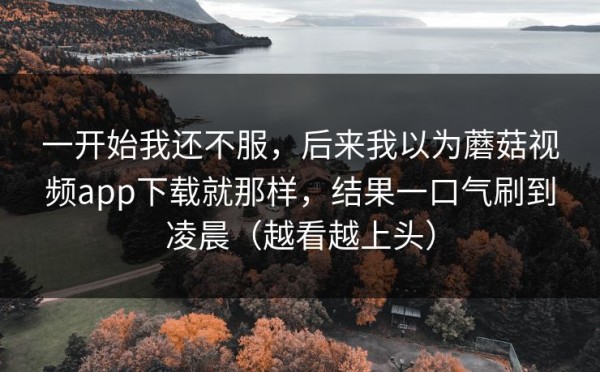 一开始我还不服，后来我以为蘑菇视频app下载就那样，结果一口气刷到凌晨（越看越上头）