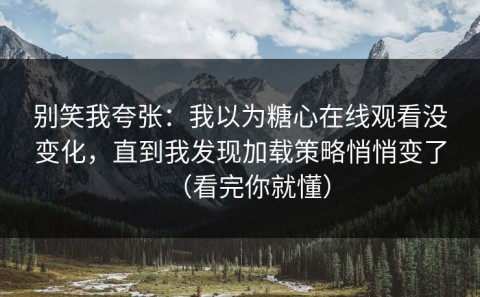 别笑我夸张：我以为糖心在线观看没变化，直到我发现加载策略悄悄变了（看完你就懂）