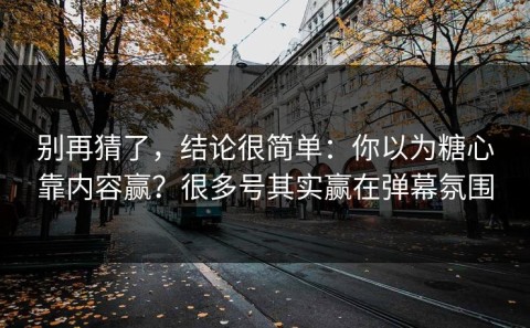 别再猜了，结论很简单：你以为糖心靠内容赢？很多号其实赢在弹幕氛围