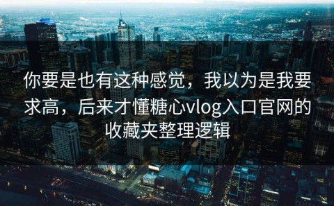 你要是也有这种感觉，我以为是我要求高，后来才懂糖心vlog入口官网的收藏夹整理逻辑