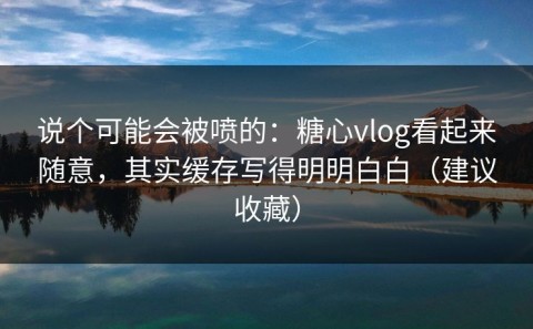 说个可能会被喷的：糖心vlog看起来随意，其实缓存写得明明白白（建议收藏）