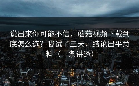 说出来你可能不信，蘑菇视频下载到底怎么选？我试了三天，结论出乎意料（一条讲透）