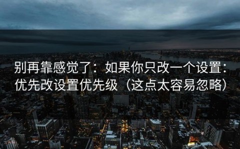 别再靠感觉了：如果你只改一个设置：优先改设置优先级（这点太容易忽略）