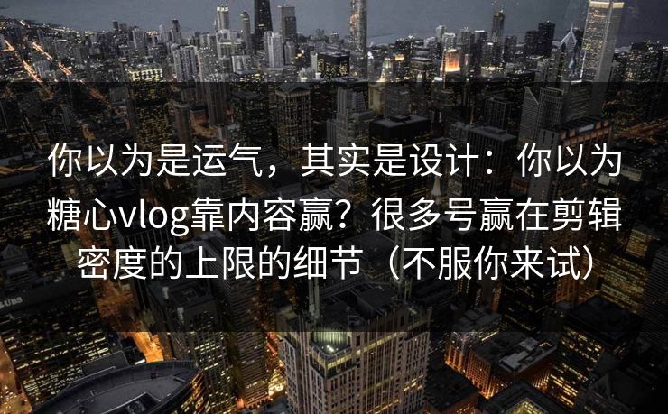 你以为是运气，其实是设计：你以为糖心vlog靠内容赢？很多号赢在剪辑密度的上限的细节（不服你来试）