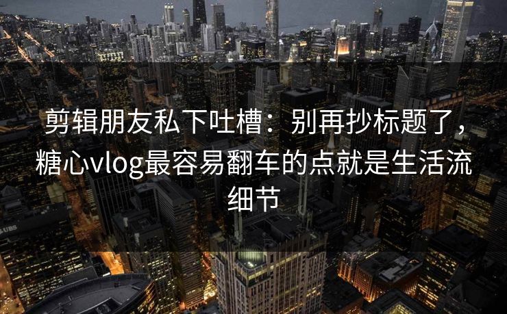 剪辑朋友私下吐槽：别再抄标题了，糖心vlog最容易翻车的点就是生活流细节