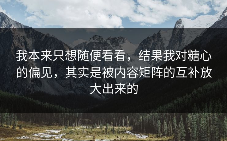 我本来只想随便看看，结果我对糖心的偏见，其实是被内容矩阵的互补放大出来的