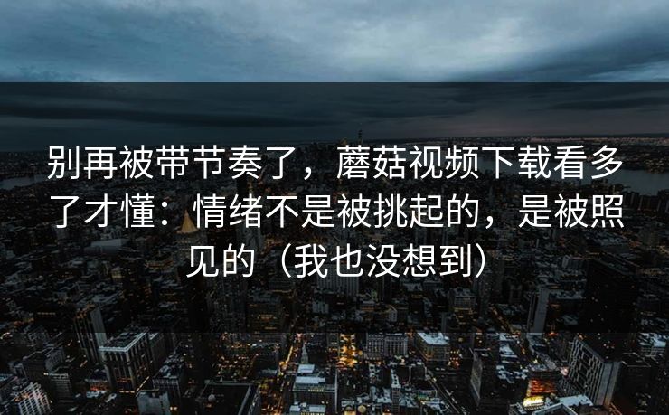 别再被带节奏了，蘑菇视频下载看多了才懂：情绪不是被挑起的，是被照见的（我也没想到）